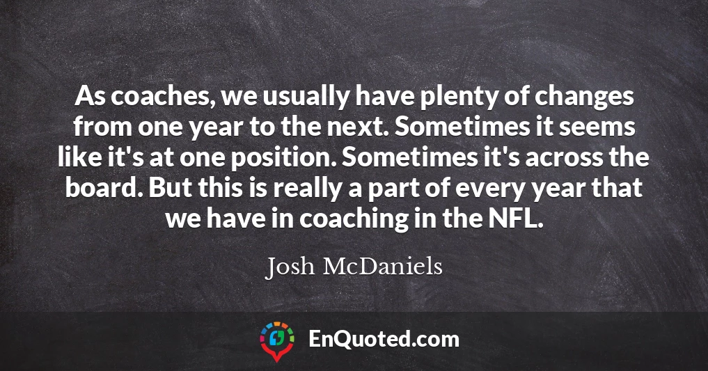 As coaches, we usually have plenty of changes from one year to the next. Sometimes it seems like it's at one position. Sometimes it's across the board. But this is really a part of every year that we have in coaching in the NFL.
