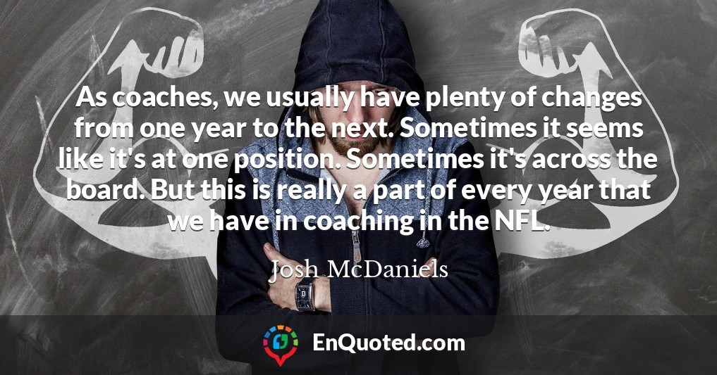 As coaches, we usually have plenty of changes from one year to the next. Sometimes it seems like it's at one position. Sometimes it's across the board. But this is really a part of every year that we have in coaching in the NFL.