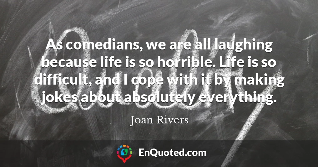 As comedians, we are all laughing because life is so horrible. Life is so difficult, and I cope with it by making jokes about absolutely everything.