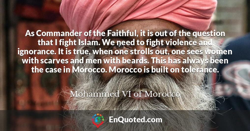 As Commander of the Faithful, it is out of the question that I fight Islam. We need to fight violence and ignorance. It is true, when one strolls out, one sees women with scarves and men with beards. This has always been the case in Morocco. Morocco is built on tolerance.