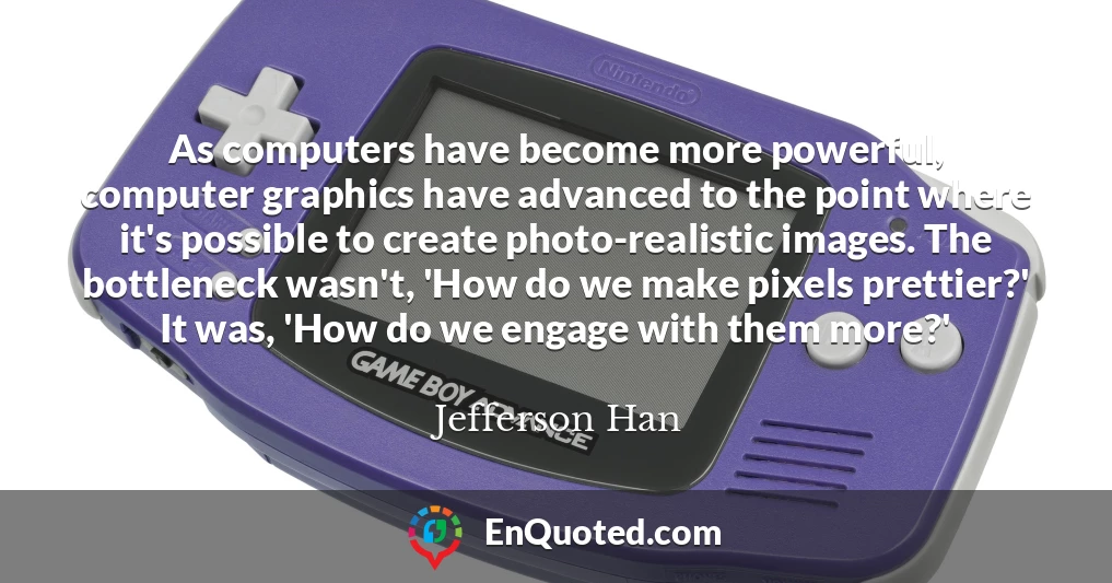 As computers have become more powerful, computer graphics have advanced to the point where it's possible to create photo-realistic images. The bottleneck wasn't, 'How do we make pixels prettier?' It was, 'How do we engage with them more?'