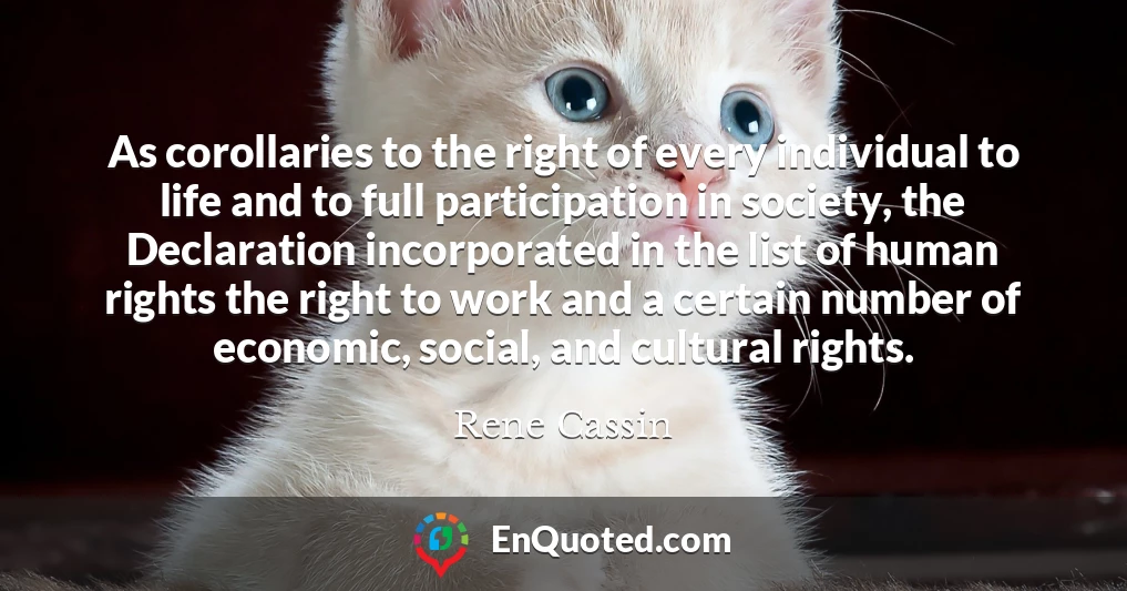 As corollaries to the right of every individual to life and to full participation in society, the Declaration incorporated in the list of human rights the right to work and a certain number of economic, social, and cultural rights.
