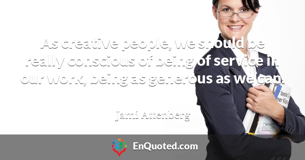 As creative people, we should be really conscious of being of service in our work, being as generous as we can.