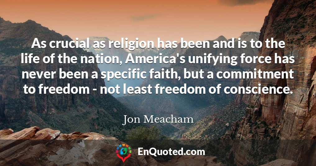 As crucial as religion has been and is to the life of the nation, America's unifying force has never been a specific faith, but a commitment to freedom - not least freedom of conscience.