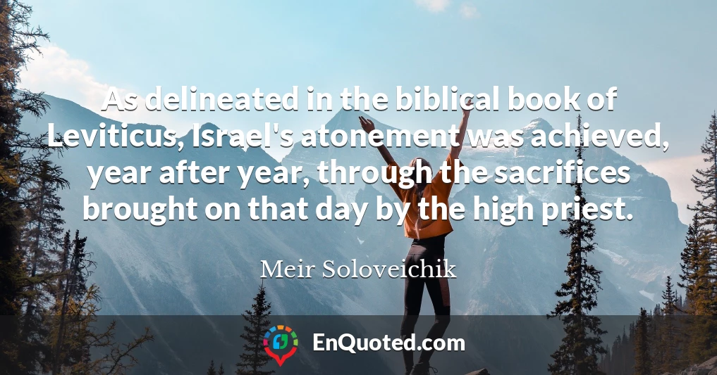 As delineated in the biblical book of Leviticus, Israel's atonement was achieved, year after year, through the sacrifices brought on that day by the high priest.