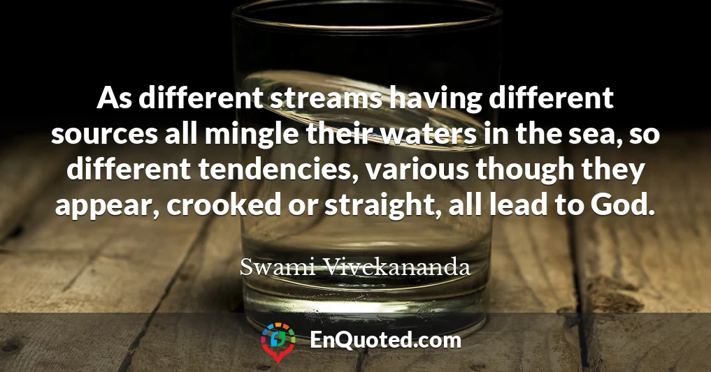 As different streams having different sources all mingle their waters in the sea, so different tendencies, various though they appear, crooked or straight, all lead to God.
