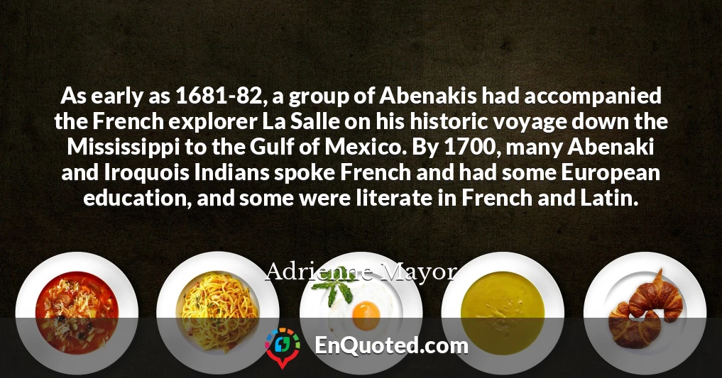 As early as 1681-82, a group of Abenakis had accompanied the French explorer La Salle on his historic voyage down the Mississippi to the Gulf of Mexico. By 1700, many Abenaki and Iroquois Indians spoke French and had some European education, and some were literate in French and Latin.