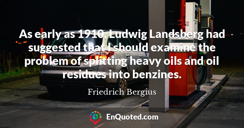 As early as 1910, Ludwig Landsberg had suggested that I should examine the problem of splitting heavy oils and oil residues into benzines.