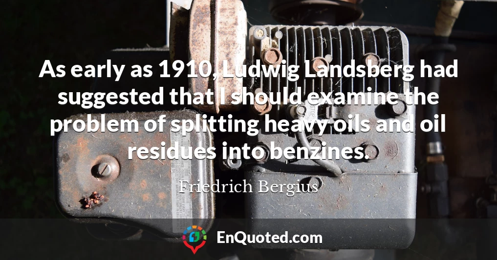 As early as 1910, Ludwig Landsberg had suggested that I should examine the problem of splitting heavy oils and oil residues into benzines.