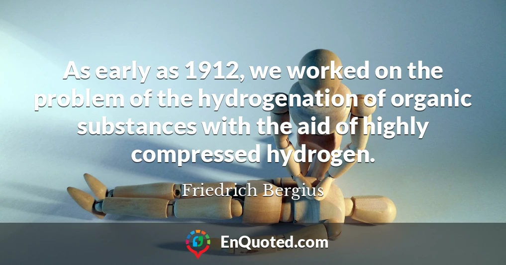 As early as 1912, we worked on the problem of the hydrogenation of organic substances with the aid of highly compressed hydrogen.