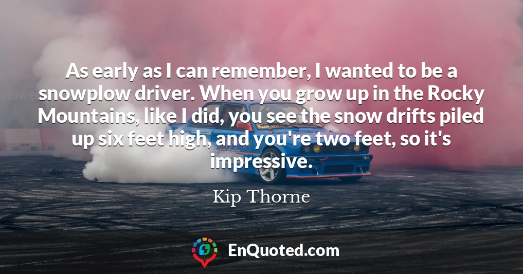 As early as I can remember, I wanted to be a snowplow driver. When you grow up in the Rocky Mountains, like I did, you see the snow drifts piled up six feet high, and you're two feet, so it's impressive.