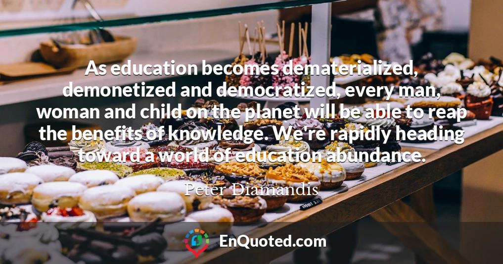 As education becomes dematerialized, demonetized and democratized, every man, woman and child on the planet will be able to reap the benefits of knowledge. We're rapidly heading toward a world of education abundance.