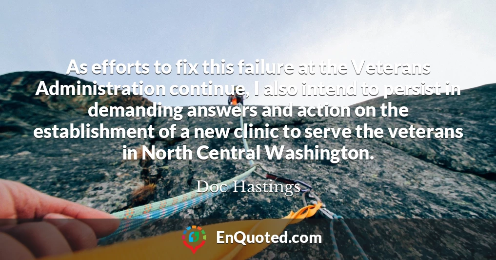 As efforts to fix this failure at the Veterans Administration continue, I also intend to persist in demanding answers and action on the establishment of a new clinic to serve the veterans in North Central Washington.