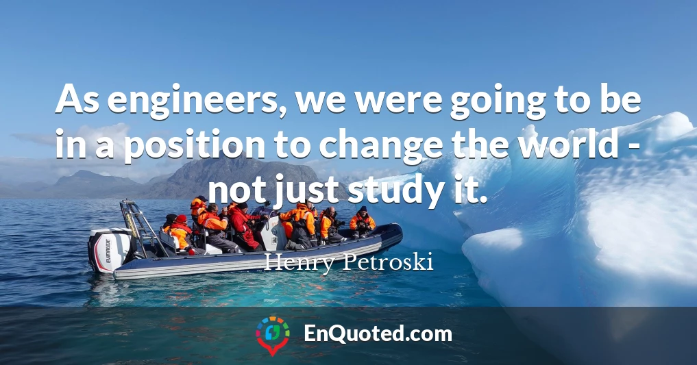As engineers, we were going to be in a position to change the world - not just study it.