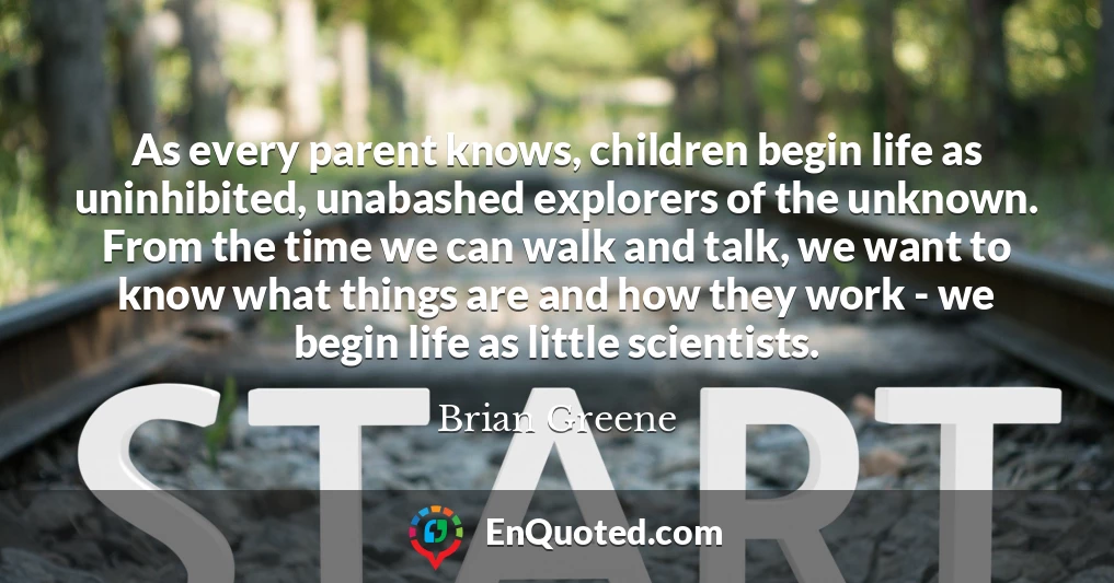 As every parent knows, children begin life as uninhibited, unabashed explorers of the unknown. From the time we can walk and talk, we want to know what things are and how they work - we begin life as little scientists.