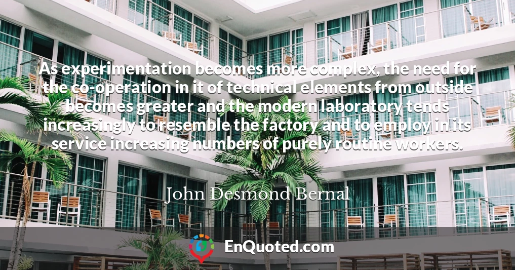 As experimentation becomes more complex, the need for the co-operation in it of technical elements from outside becomes greater and the modern laboratory tends increasingly to resemble the factory and to employ in its service increasing numbers of purely routine workers.