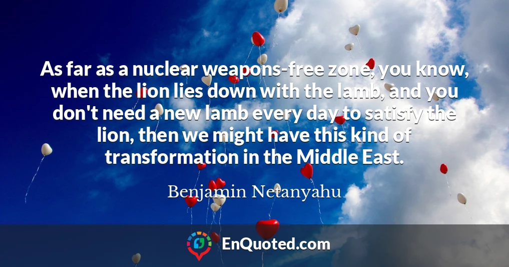 As far as a nuclear weapons-free zone, you know, when the lion lies down with the lamb, and you don't need a new lamb every day to satisfy the lion, then we might have this kind of transformation in the Middle East.