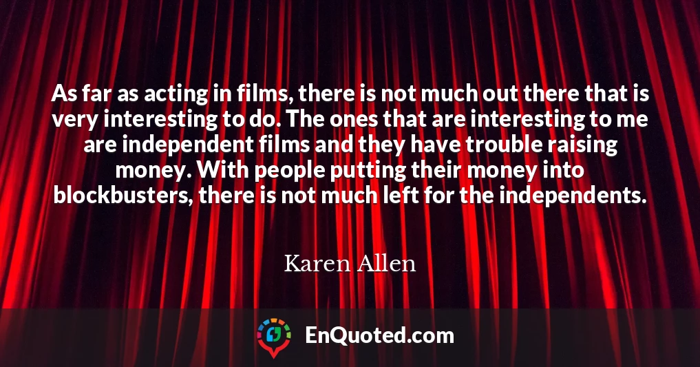 As far as acting in films, there is not much out there that is very interesting to do. The ones that are interesting to me are independent films and they have trouble raising money. With people putting their money into blockbusters, there is not much left for the independents.