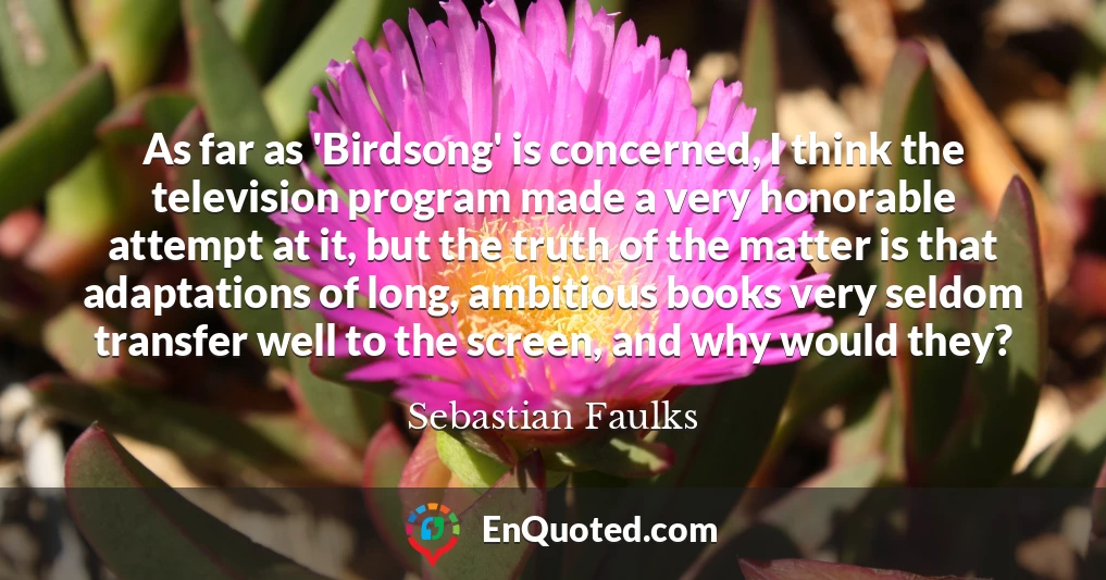 As far as 'Birdsong' is concerned, I think the television program made a very honorable attempt at it, but the truth of the matter is that adaptations of long, ambitious books very seldom transfer well to the screen, and why would they?