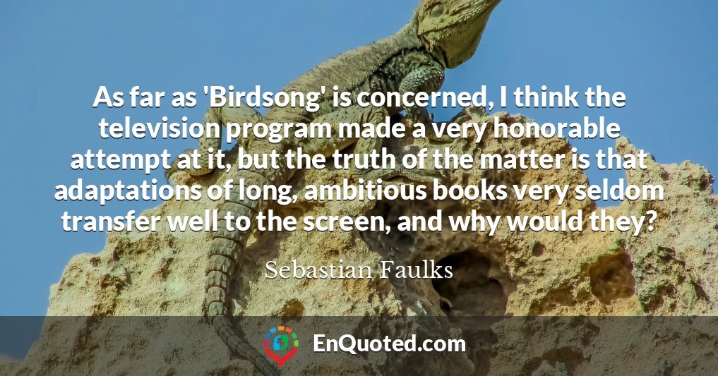 As far as 'Birdsong' is concerned, I think the television program made a very honorable attempt at it, but the truth of the matter is that adaptations of long, ambitious books very seldom transfer well to the screen, and why would they?