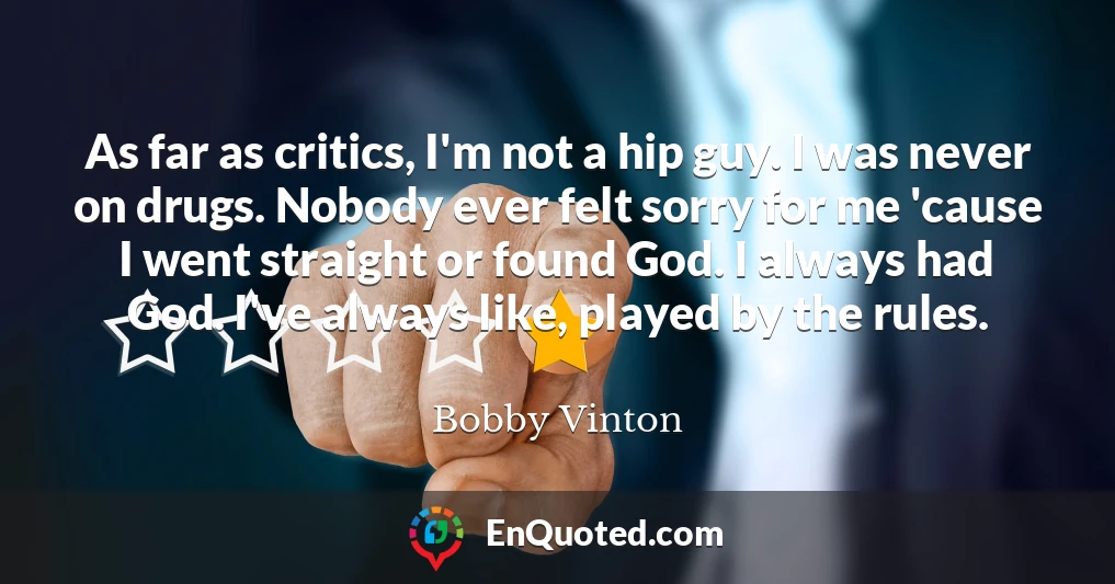 As far as critics, I'm not a hip guy. I was never on drugs. Nobody ever felt sorry for me 'cause I went straight or found God. I always had God. I've always like, played by the rules.