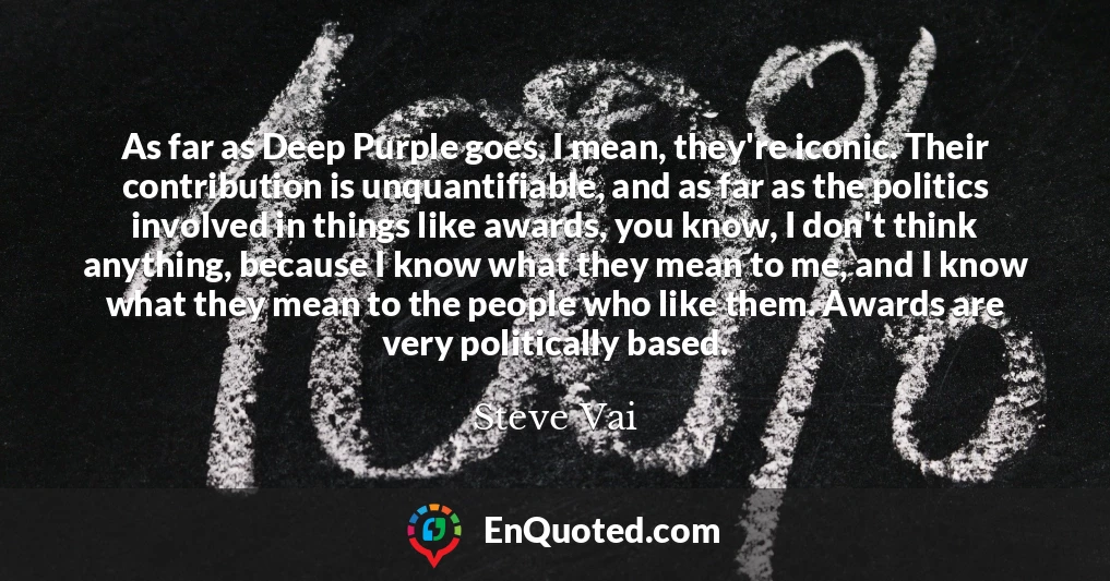 As far as Deep Purple goes, I mean, they're iconic. Their contribution is unquantifiable, and as far as the politics involved in things like awards, you know, I don't think anything, because I know what they mean to me, and I know what they mean to the people who like them. Awards are very politically based.