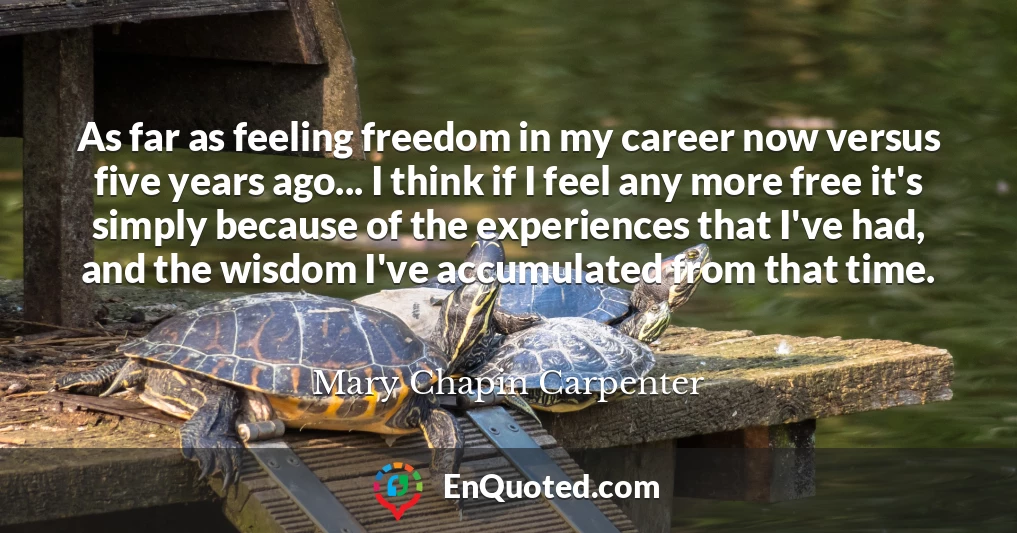 As far as feeling freedom in my career now versus five years ago... I think if I feel any more free it's simply because of the experiences that I've had, and the wisdom I've accumulated from that time.
