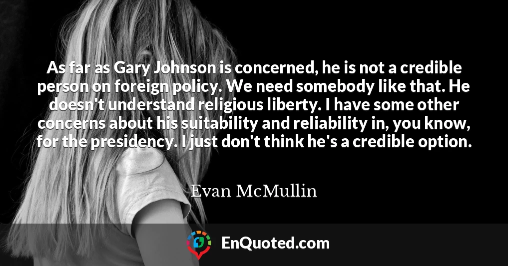 As far as Gary Johnson is concerned, he is not a credible person on foreign policy. We need somebody like that. He doesn't understand religious liberty. I have some other concerns about his suitability and reliability in, you know, for the presidency. I just don't think he's a credible option.