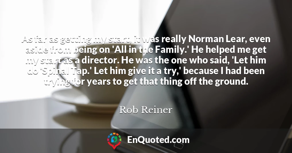 As far as getting my start, it was really Norman Lear, even aside from being on 'All in the Family.' He helped me get my start as a director. He was the one who said, 'Let him do 'Spinal Tap.' Let him give it a try,' because I had been trying for years to get that thing off the ground.