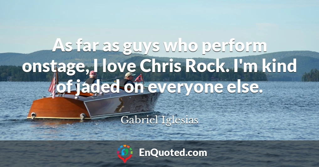 As far as guys who perform onstage, I love Chris Rock. I'm kind of jaded on everyone else.
