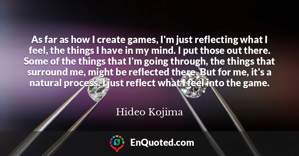 As far as how I create games, I'm just reflecting what I feel, the things I have in my mind. I put those out there. Some of the things that I'm going through, the things that surround me, might be reflected there. But for me, it's a natural process. I just reflect what I feel into the game.