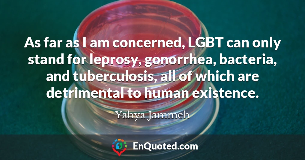 As far as I am concerned, LGBT can only stand for leprosy, gonorrhea, bacteria, and tuberculosis, all of which are detrimental to human existence.