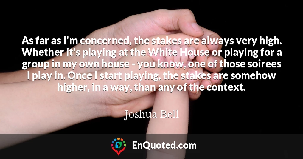 As far as I'm concerned, the stakes are always very high. Whether it's playing at the White House or playing for a group in my own house - you know, one of those soirees I play in. Once I start playing, the stakes are somehow higher, in a way, than any of the context.