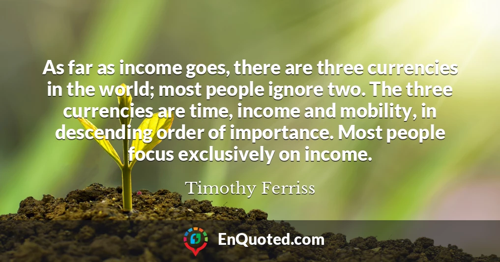 As far as income goes, there are three currencies in the world; most people ignore two. The three currencies are time, income and mobility, in descending order of importance. Most people focus exclusively on income.