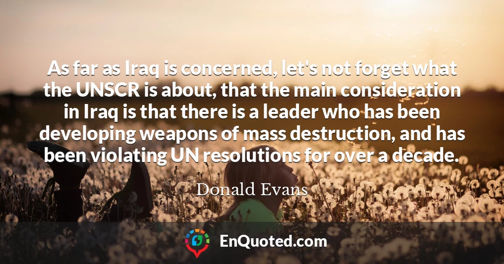 As far as Iraq is concerned, let's not forget what the UNSCR is about, that the main consideration in Iraq is that there is a leader who has been developing weapons of mass destruction, and has been violating UN resolutions for over a decade.