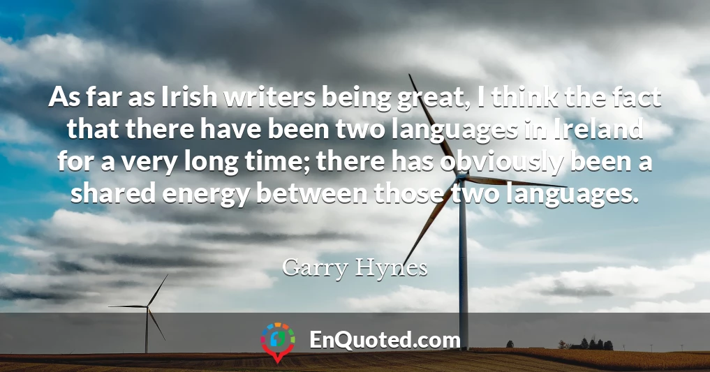 As far as Irish writers being great, I think the fact that there have been two languages in Ireland for a very long time; there has obviously been a shared energy between those two languages.