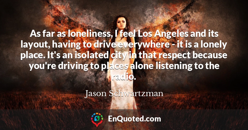 As far as loneliness, I feel Los Angeles and its layout, having to drive everywhere - it is a lonely place. It's an isolated city in that respect because you're driving to places alone listening to the radio.