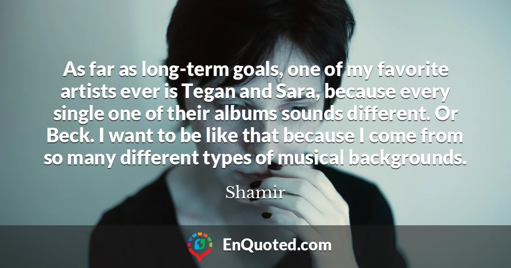 As far as long-term goals, one of my favorite artists ever is Tegan and Sara, because every single one of their albums sounds different. Or Beck. I want to be like that because I come from so many different types of musical backgrounds.