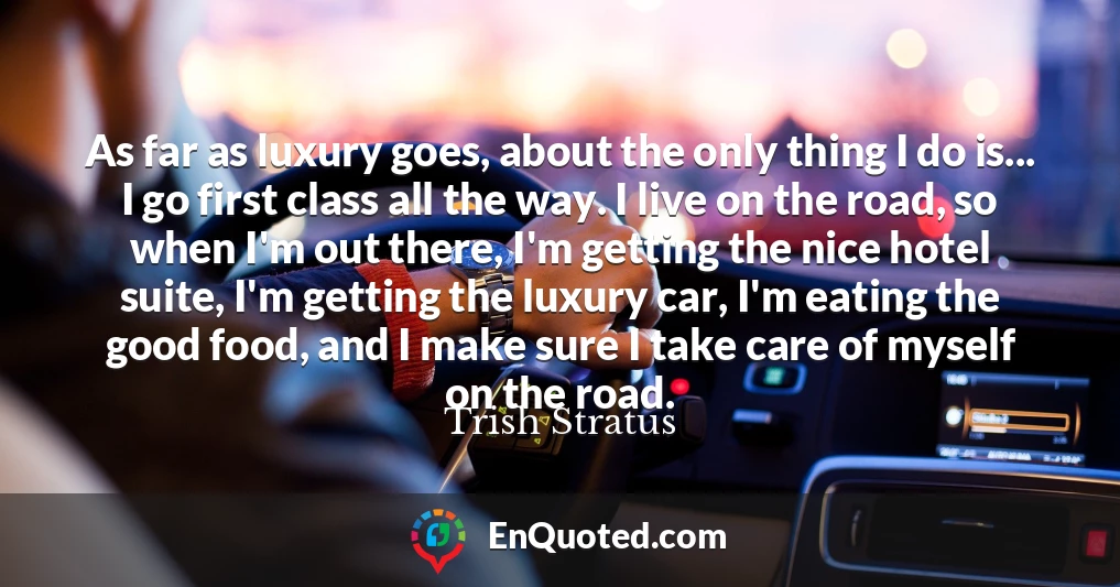 As far as luxury goes, about the only thing I do is... I go first class all the way. I live on the road, so when I'm out there, I'm getting the nice hotel suite, I'm getting the luxury car, I'm eating the good food, and I make sure I take care of myself on the road.