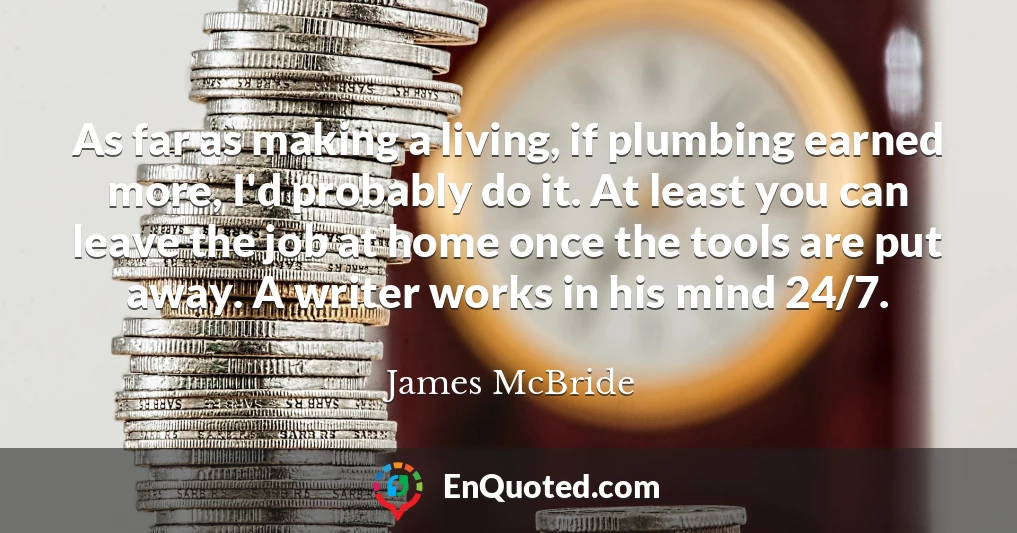 As far as making a living, if plumbing earned more, I'd probably do it. At least you can leave the job at home once the tools are put away. A writer works in his mind 24/7.