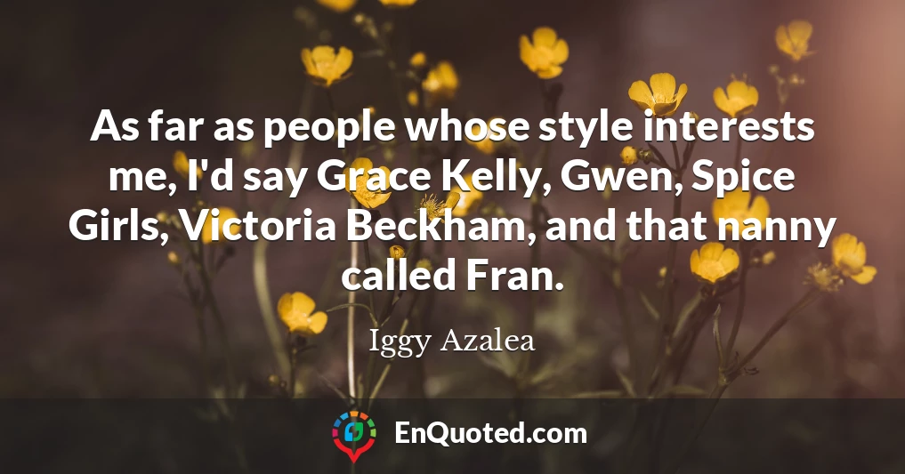 As far as people whose style interests me, I'd say Grace Kelly, Gwen, Spice Girls, Victoria Beckham, and that nanny called Fran.