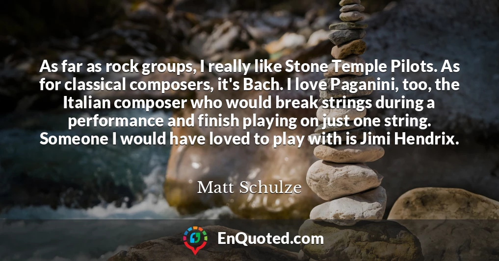 As far as rock groups, I really like Stone Temple Pilots. As for classical composers, it's Bach. I love Paganini, too, the Italian composer who would break strings during a performance and finish playing on just one string. Someone I would have loved to play with is Jimi Hendrix.