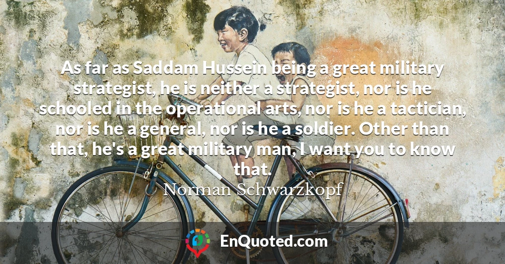 As far as Saddam Hussein being a great military strategist, he is neither a strategist, nor is he schooled in the operational arts, nor is he a tactician, nor is he a general, nor is he a soldier. Other than that, he's a great military man, I want you to know that.