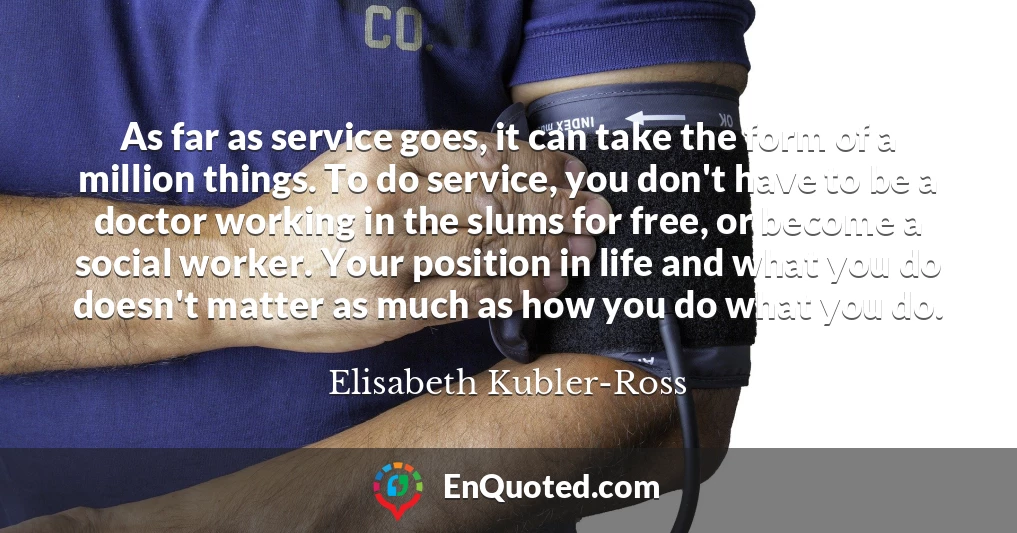 As far as service goes, it can take the form of a million things. To do service, you don't have to be a doctor working in the slums for free, or become a social worker. Your position in life and what you do doesn't matter as much as how you do what you do.