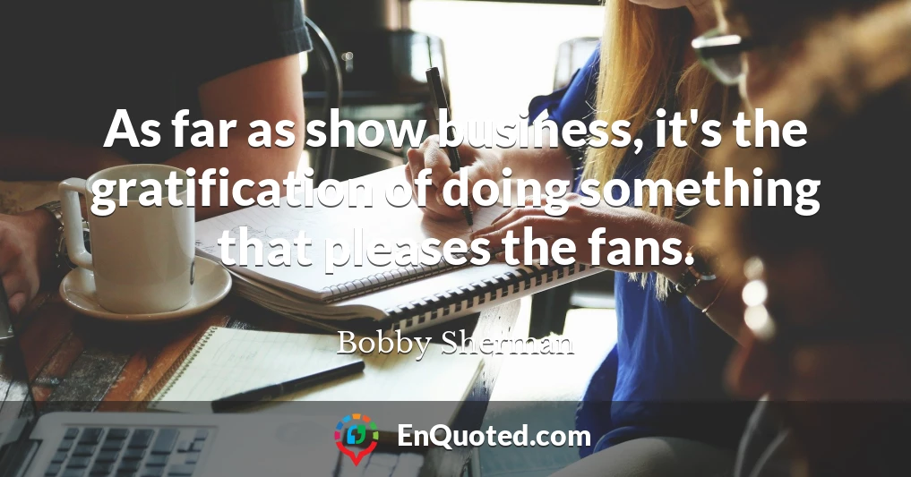 As far as show business, it's the gratification of doing something that pleases the fans.