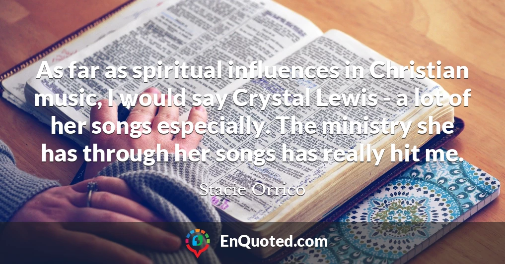 As far as spiritual influences in Christian music, I would say Crystal Lewis - a lot of her songs especially. The ministry she has through her songs has really hit me.