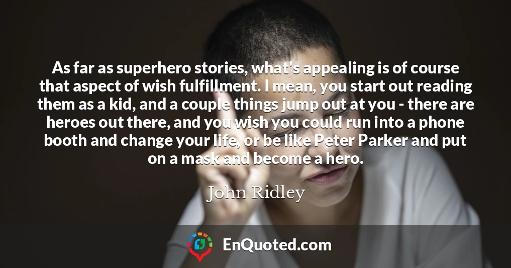 As far as superhero stories, what's appealing is of course that aspect of wish fulfillment. I mean, you start out reading them as a kid, and a couple things jump out at you - there are heroes out there, and you wish you could run into a phone booth and change your life, or be like Peter Parker and put on a mask and become a hero.