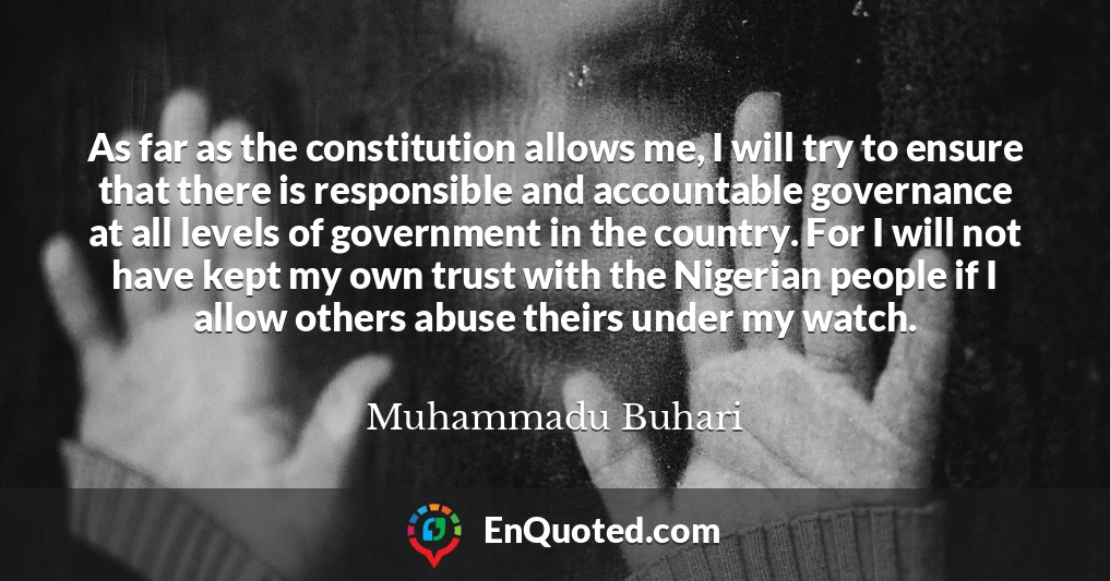 As far as the constitution allows me, I will try to ensure that there is responsible and accountable governance at all levels of government in the country. For I will not have kept my own trust with the Nigerian people if I allow others abuse theirs under my watch.