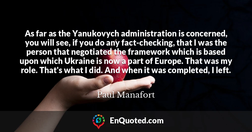 As far as the Yanukovych administration is concerned, you will see, if you do any fact-checking, that I was the person that negotiated the framework which is based upon which Ukraine is now a part of Europe. That was my role. That's what I did. And when it was completed, I left.