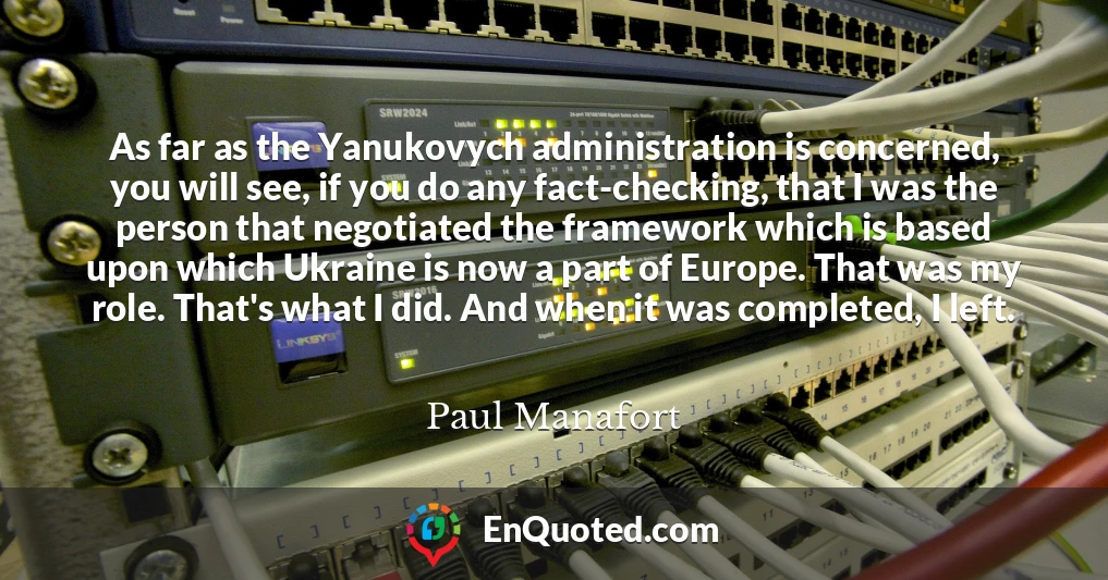 As far as the Yanukovych administration is concerned, you will see, if you do any fact-checking, that I was the person that negotiated the framework which is based upon which Ukraine is now a part of Europe. That was my role. That's what I did. And when it was completed, I left.